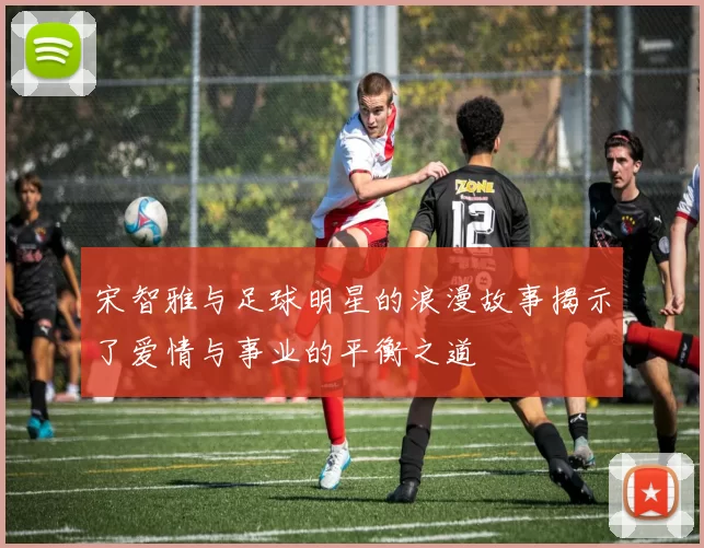 宋智雅与足球明星的浪漫故事揭示了爱情与事业的平衡之道