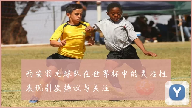 西安羽毛球队在世界杯中的灵活性表现引发热议与关注