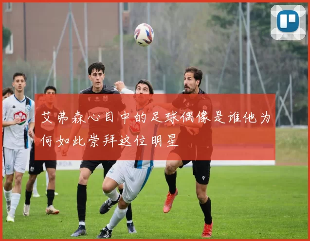 艾弗森心目中的足球偶像是谁他为何如此崇拜这位明星