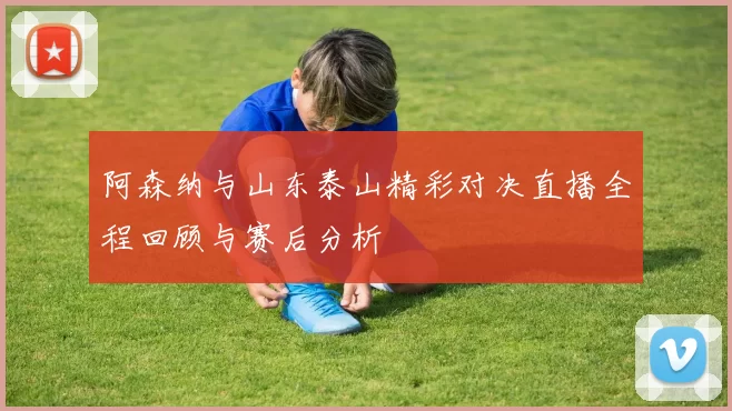 阿森纳与山东泰山精彩对决直播全程回顾与赛后分析