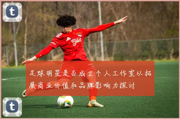 足球明星是否成立个人工作室以拓展商业价值和品牌影响力探讨