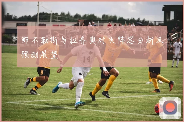 那不勒斯与拉齐奥对决阵容分析及预测展望
