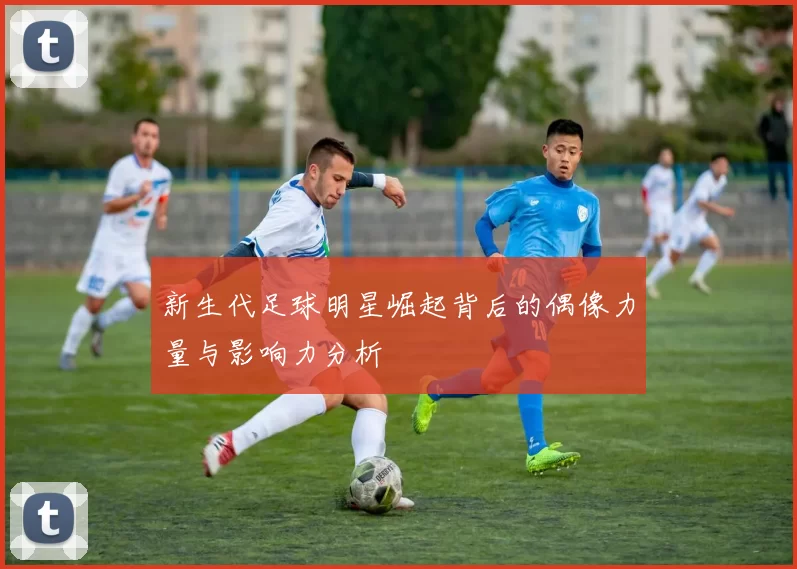 新生代足球明星崛起背后的偶像力量与影响力分析