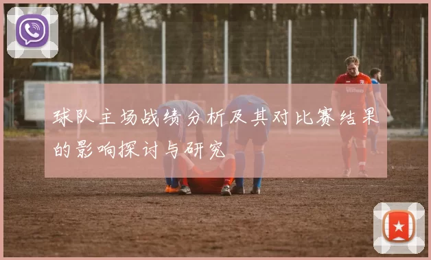 球队主场战绩分析及其对比赛结果的影响探讨与研究