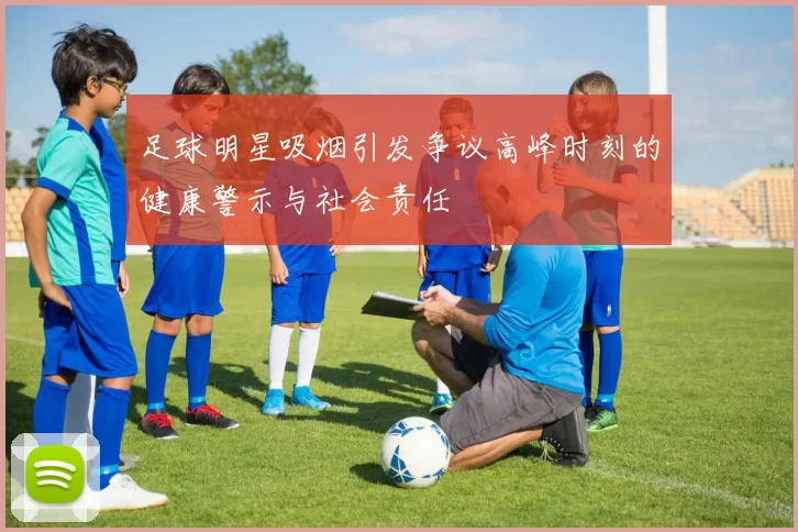 足球明星吸烟引发争议高峰时刻的健康警示与社会责任