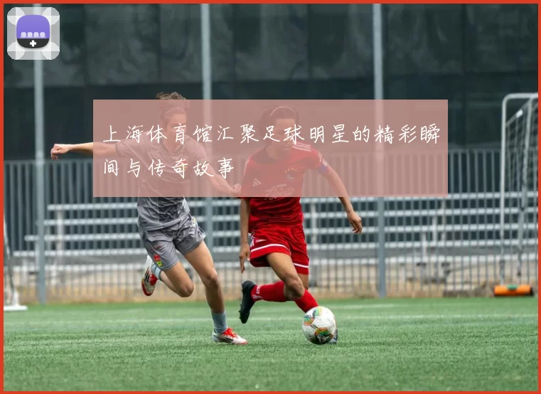 上海体育馆汇聚足球明星的精彩瞬间与传奇故事