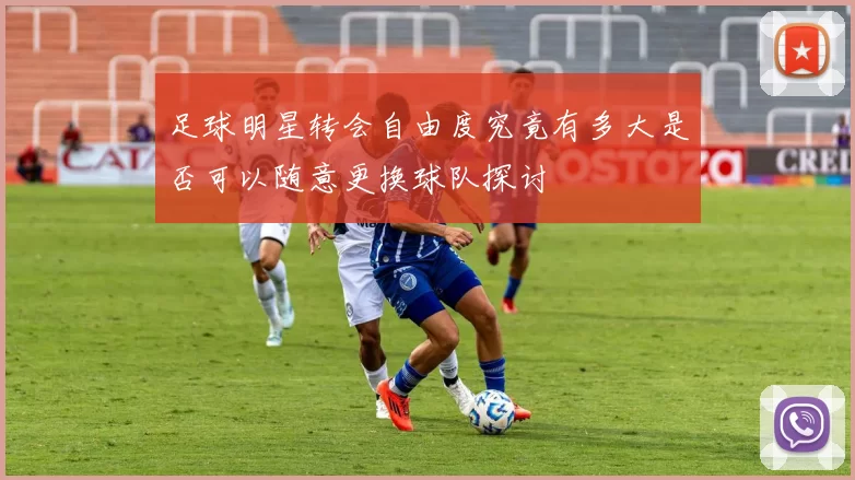 足球明星转会自由度究竟有多大是否可以随意更换球队探讨