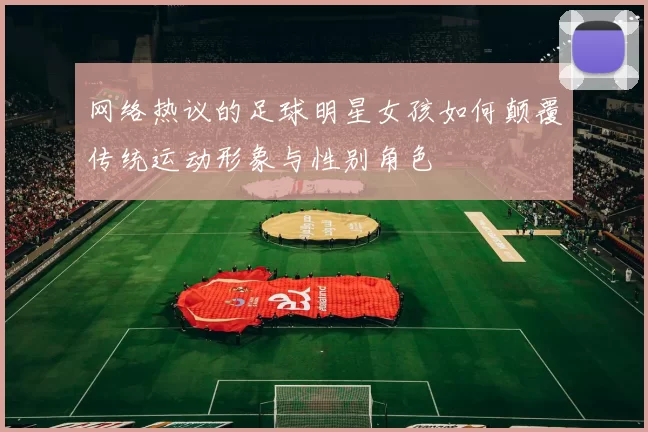 网络热议的足球明星女孩如何颠覆传统运动形象与性别角色