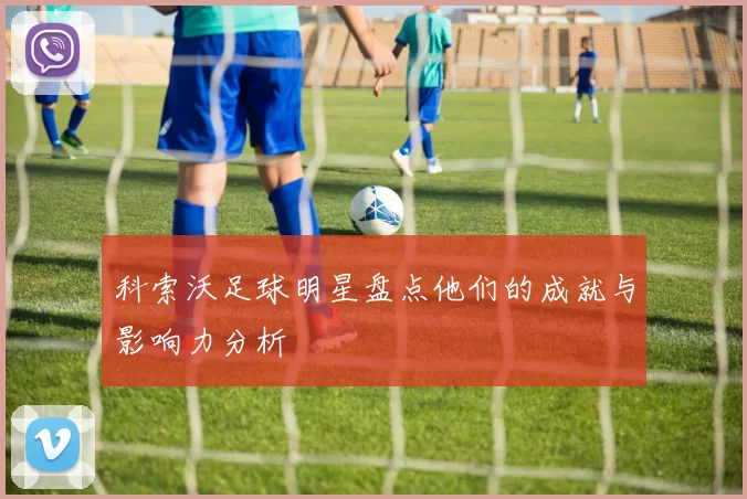 科索沃足球明星盘点他们的成就与影响力分析