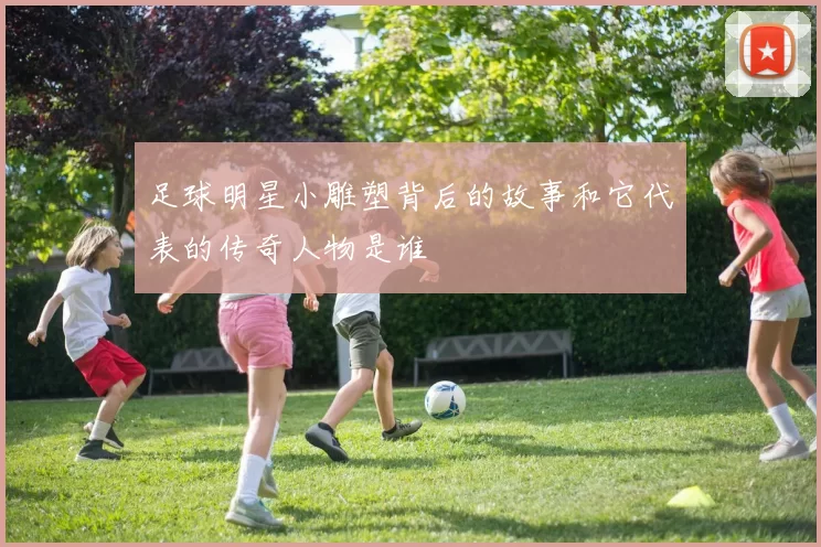 足球明星小雕塑背后的故事和它代表的传奇人物是谁