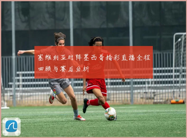 塞维利亚对阵墨西哥精彩直播全程回顾与赛后分析