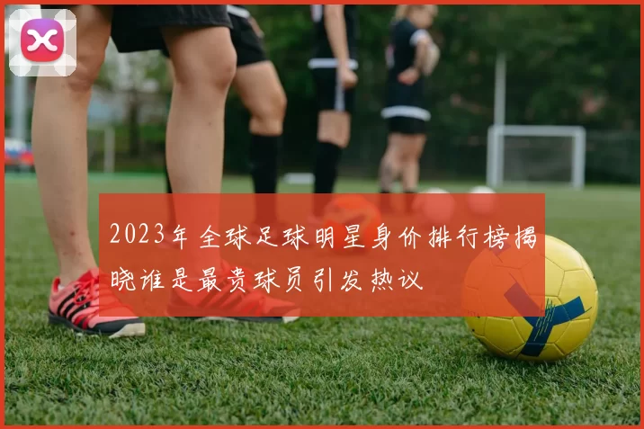 2023年全球足球明星身价排行榜揭晓谁是最贵球员引发热议
