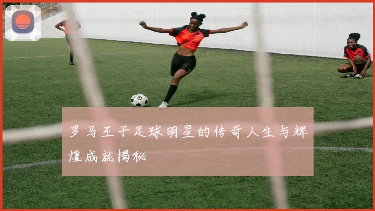 罗马王子足球明星的传奇人生与辉煌成就揭秘