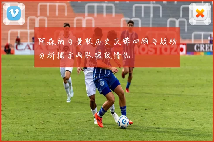 阿森纳与曼联历史交锋回顾与战绩分析揭示两队宿敌情仇