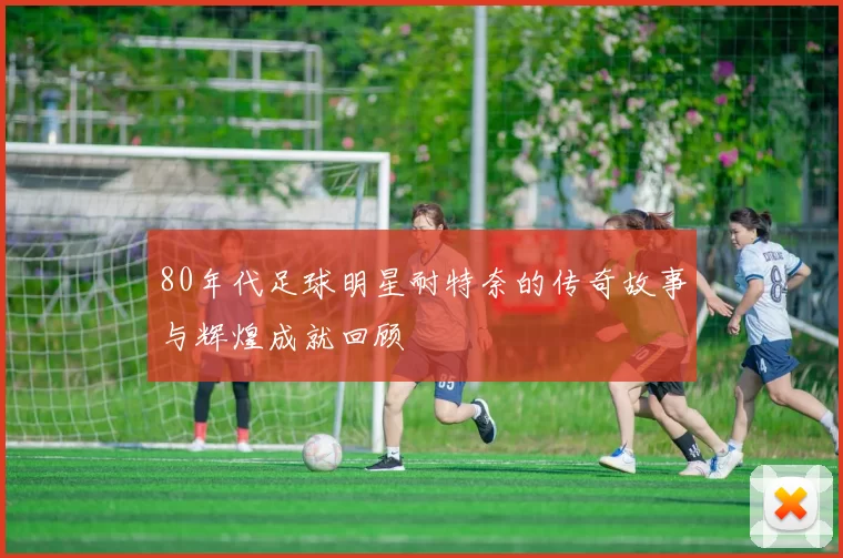 80年代足球明星耐特奈的传奇故事与辉煌成就回顾