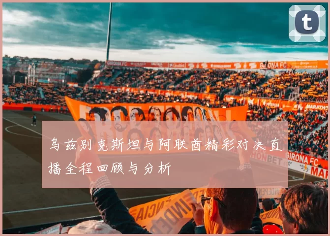 乌兹别克斯坦与阿联酋精彩对决直播全程回顾与分析