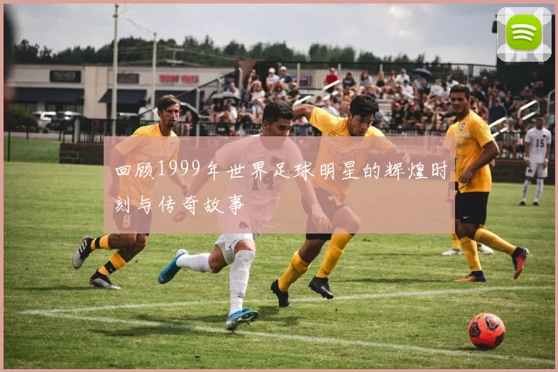 回顾1999年世界足球明星的辉煌时刻与传奇故事