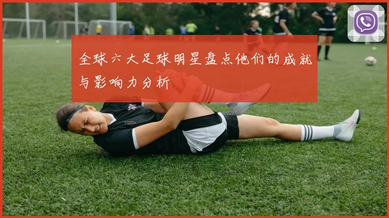 全球六大足球明星盘点他们的成就与影响力分析