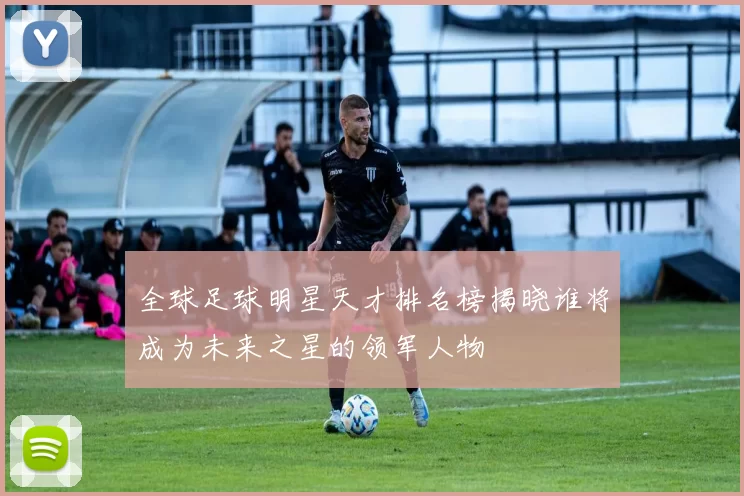 全球足球明星天才排名榜揭晓谁将成为未来之星的领军人物