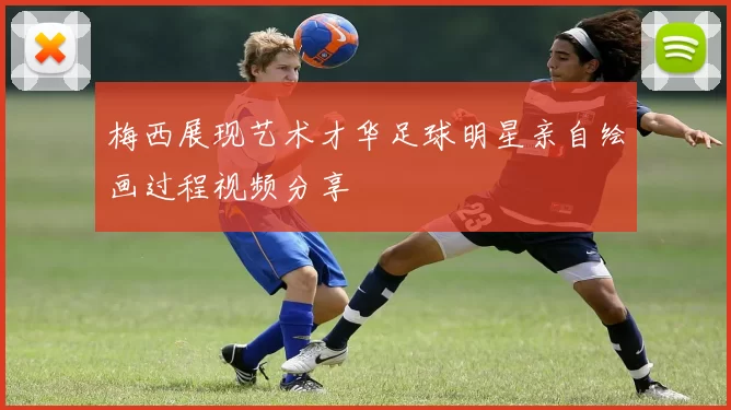 梅西展现艺术才华足球明星亲自绘画过程视频分享