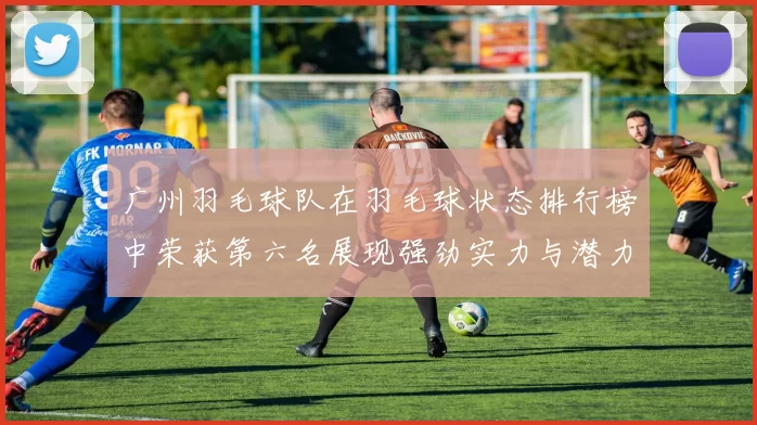 广州羽毛球队在羽毛球状态排行榜中荣获第六名展现强劲实力与潜力