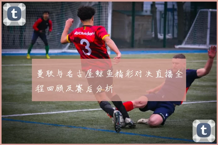 曼联与名古屋鲸鱼精彩对决直播全程回顾及赛后分析