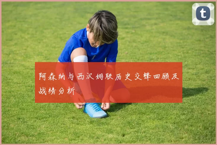 阿森纳与西汉姆联历史交锋回顾及战绩分析