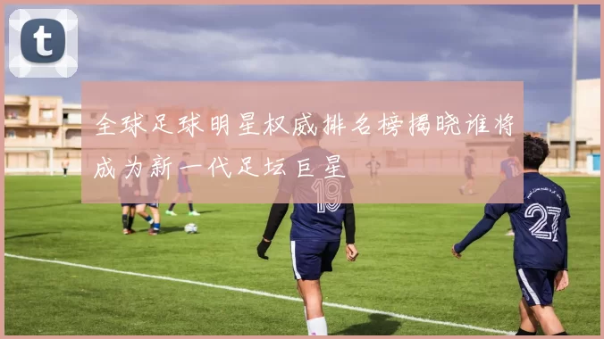 全球足球明星权威排名榜揭晓谁将成为新一代足坛巨星