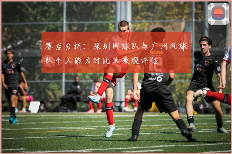 赛后分析：深圳网球队与广州网球队个人能力对比及表现评估