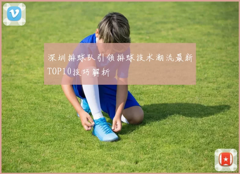 深圳排球队引领排球技术潮流最新TOP10技巧解析
