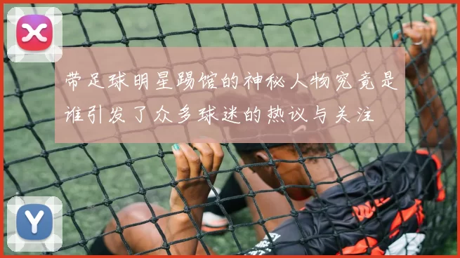 带足球明星踢馆的神秘人物究竟是谁引发了众多球迷的热议与关注