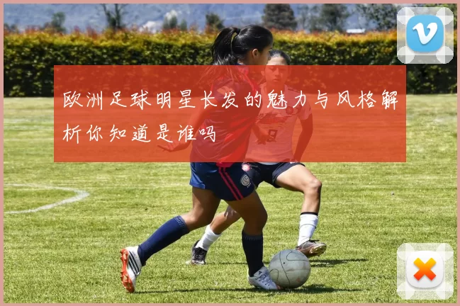 欧洲足球明星长发的魅力与风格解析你知道是谁吗
