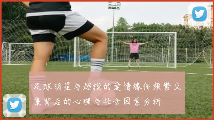 足球明星与超模的爱情缘何频繁交集背后的心理与社会因素分析