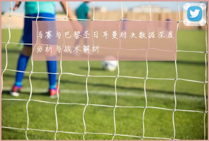 马赛与巴黎圣日耳曼对决数据深度分析与战术解析