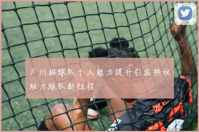 广州排球队个人能力提升引发热议助力球队新征程