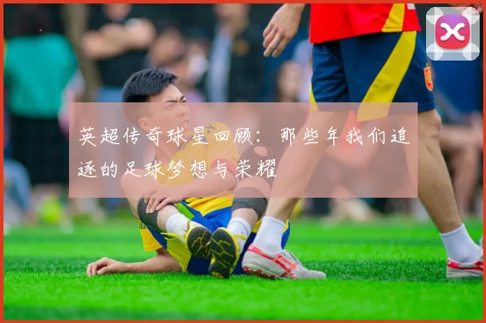 英超传奇球星回顾：那些年我们追逐的足球梦想与荣耀