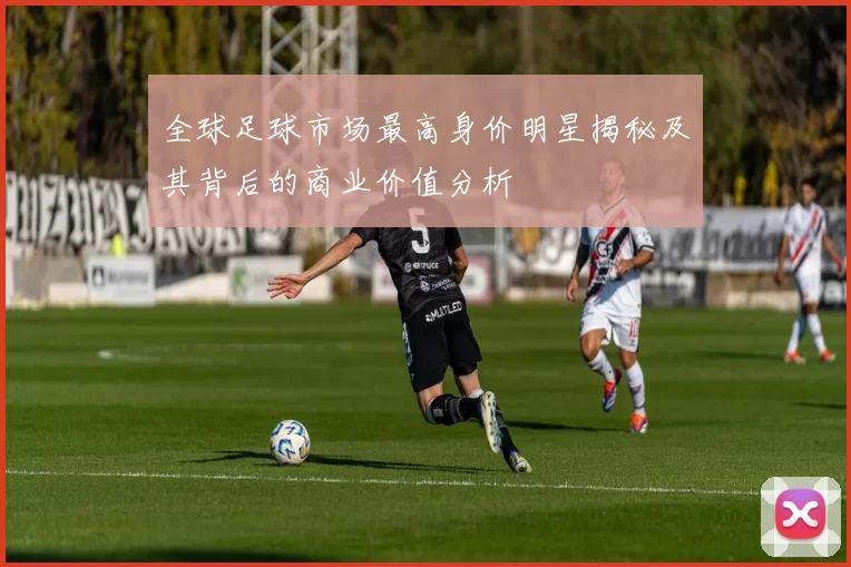 全球足球市场最高身价明星揭秘及其背后的商业价值分析