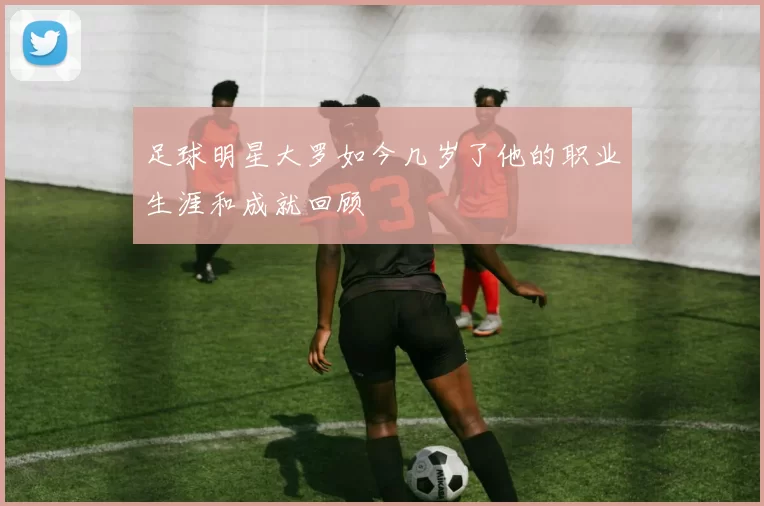 足球明星大罗如今几岁了他的职业生涯和成就回顾