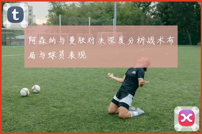 阿森纳与曼联对决深度分析战术布局与球员表现