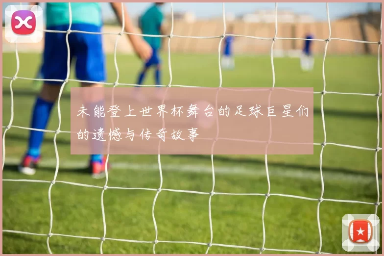 未能登上世界杯舞台的足球巨星们的遗憾与传奇故事
