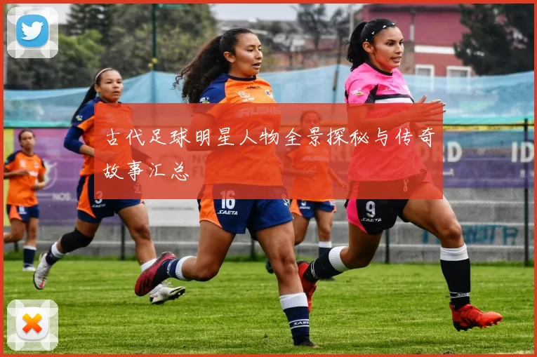 古代足球明星人物全景探秘与传奇故事汇总