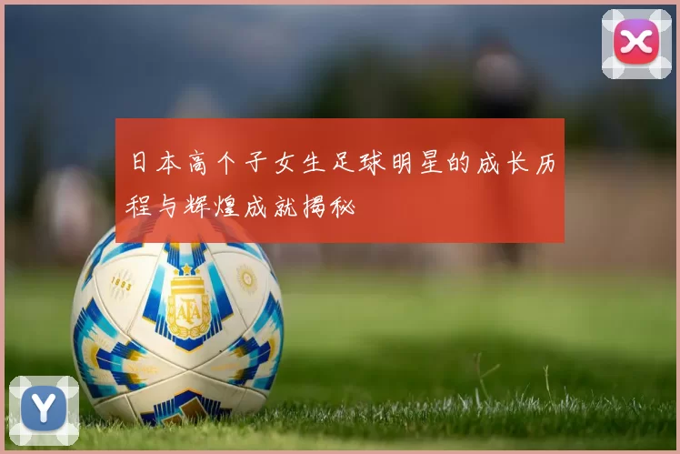 日本高个子女生足球明星的成长历程与辉煌成就揭秘