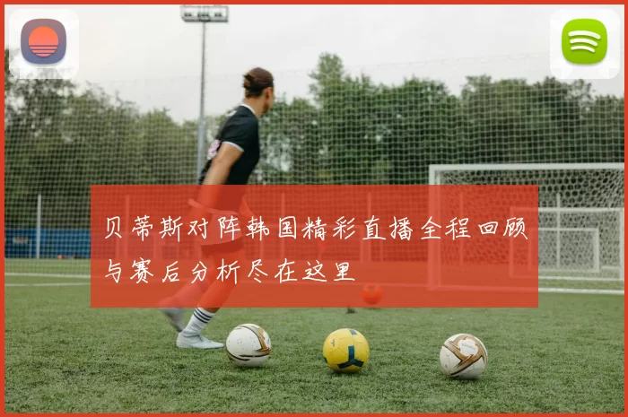 贝蒂斯对阵韩国精彩直播全程回顾与赛后分析尽在这里