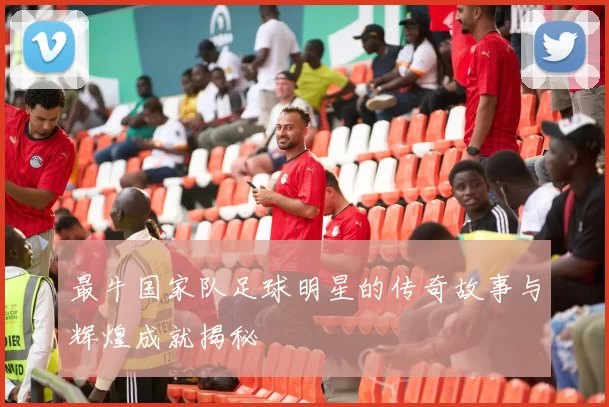 最牛国家队足球明星的传奇故事与辉煌成就揭秘