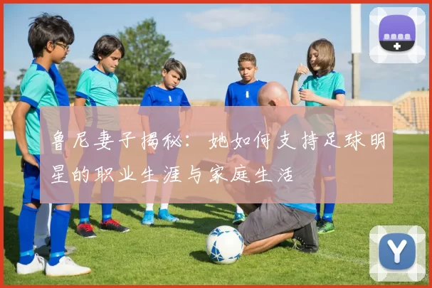 鲁尼妻子揭秘：她如何支持足球明星的职业生涯与家庭生活