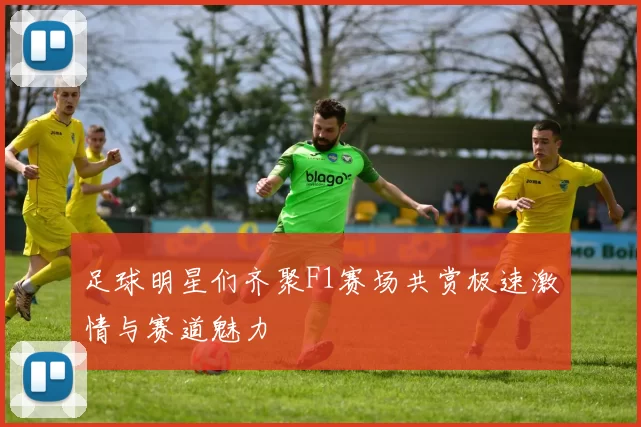 足球明星们齐聚F1赛场共赏极速激情与赛道魅力
