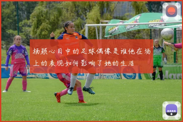 杨颖心目中的足球偶像是谁他在场上的表现如何影响了她的生活