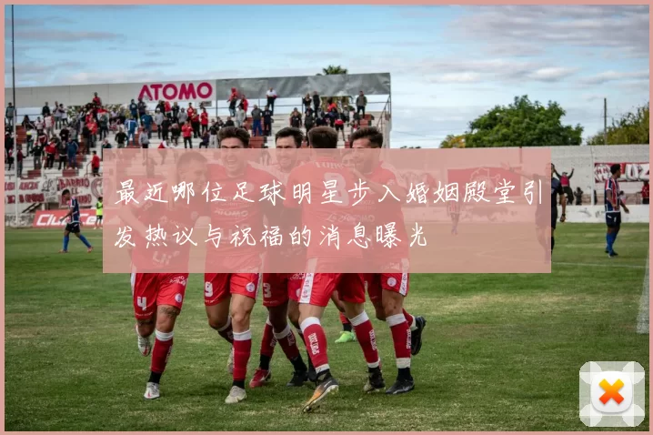 最近哪位足球明星步入婚姻殿堂引发热议与祝福的消息曝光