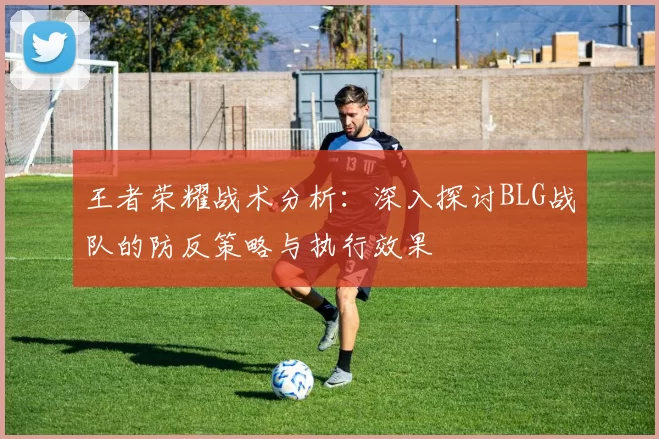 王者荣耀战术分析：深入探讨BLG战队的防反策略与执行效果