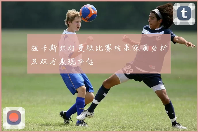 纽卡斯尔对曼联比赛结果深度分析及双方表现评估